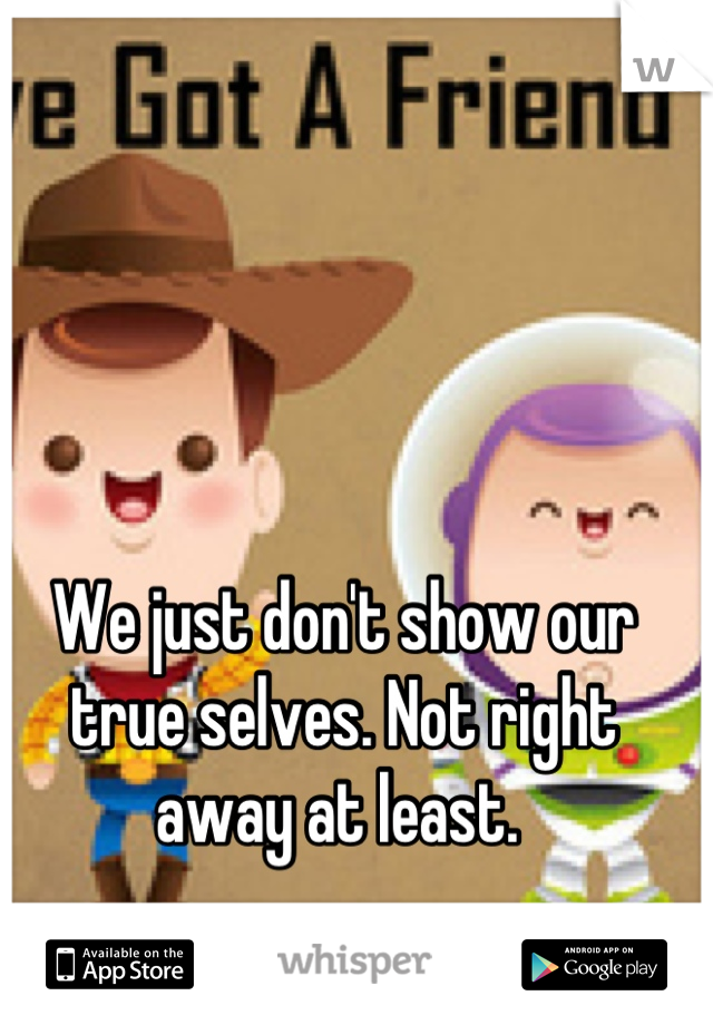 We just don't show our true selves. Not right away at least. 