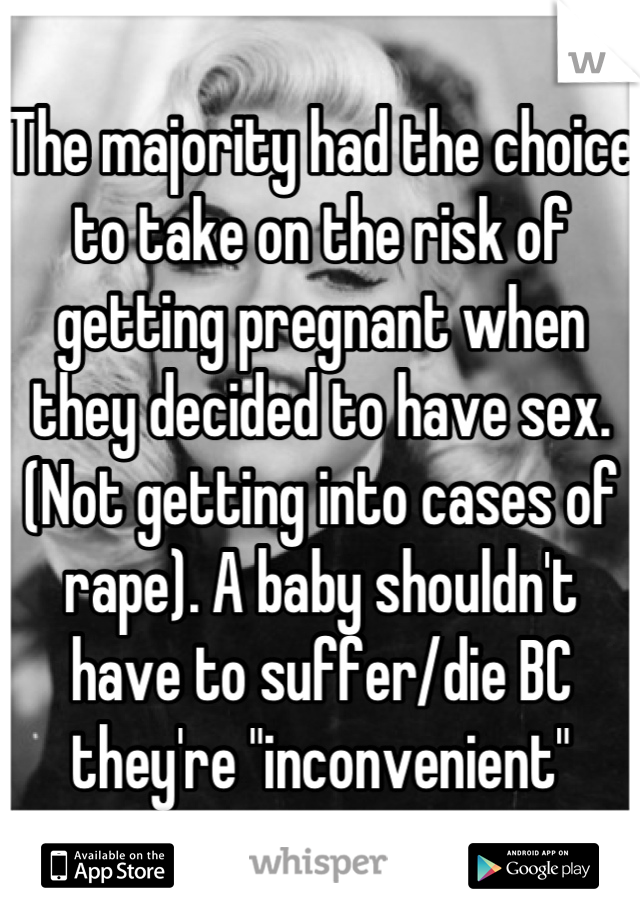 The majority had the choice to take on the risk of getting pregnant when they decided to have sex. (Not getting into cases of rape). A baby shouldn't have to suffer/die BC they're "inconvenient"