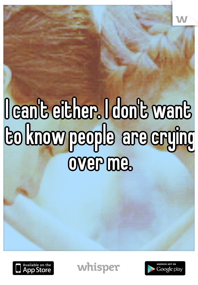 I can't either. I don't want to know people  are crying over me.