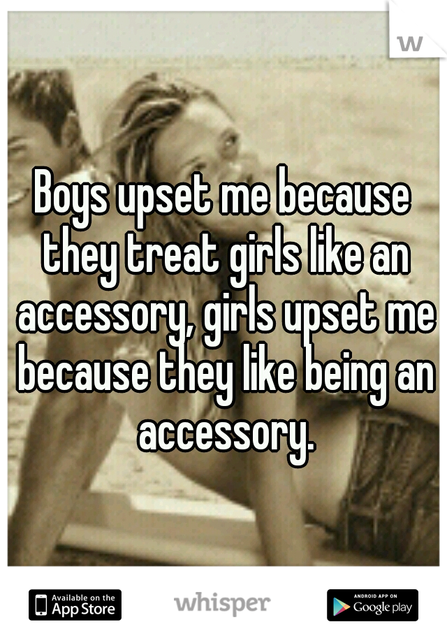 Boys upset me because they treat girls like an accessory, girls upset me because they like being an accessory.