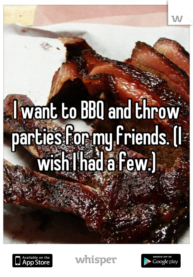I want to BBQ and throw parties for my friends. (I wish I had a few.)