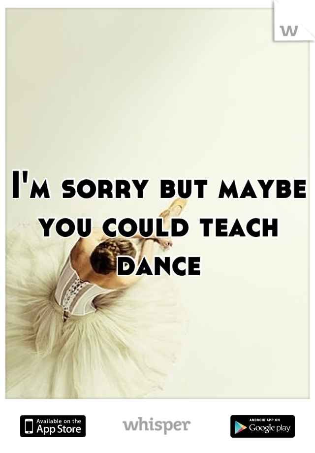 I'm sorry but maybe you could teach dance