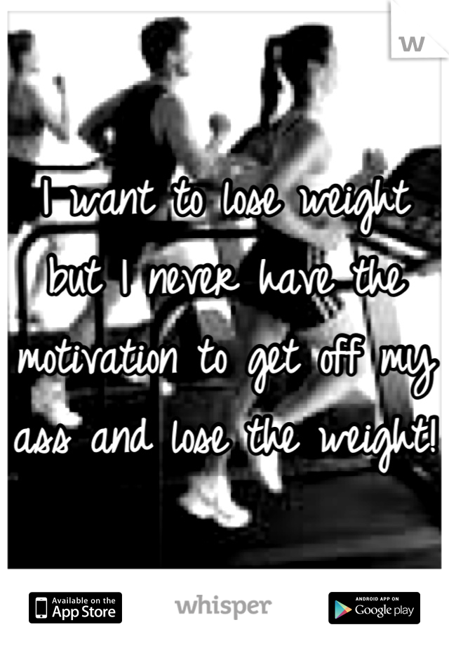 I want to lose weight but I never have the motivation to get off my ass and lose the weight! 