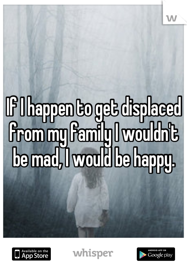 If I happen to get displaced from my family I wouldn't be mad, I would be happy.