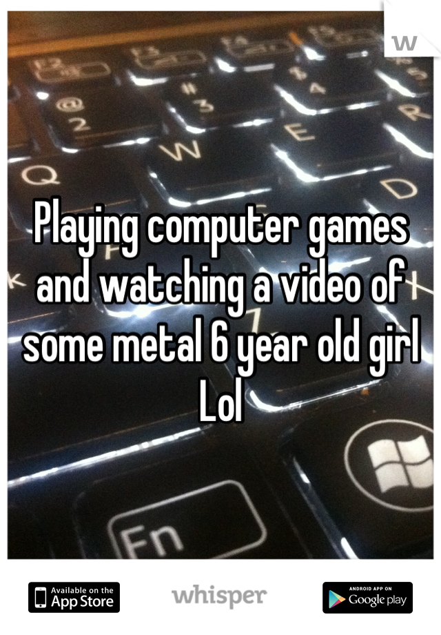 Playing computer games and watching a video of some metal 6 year old girl 
Lol