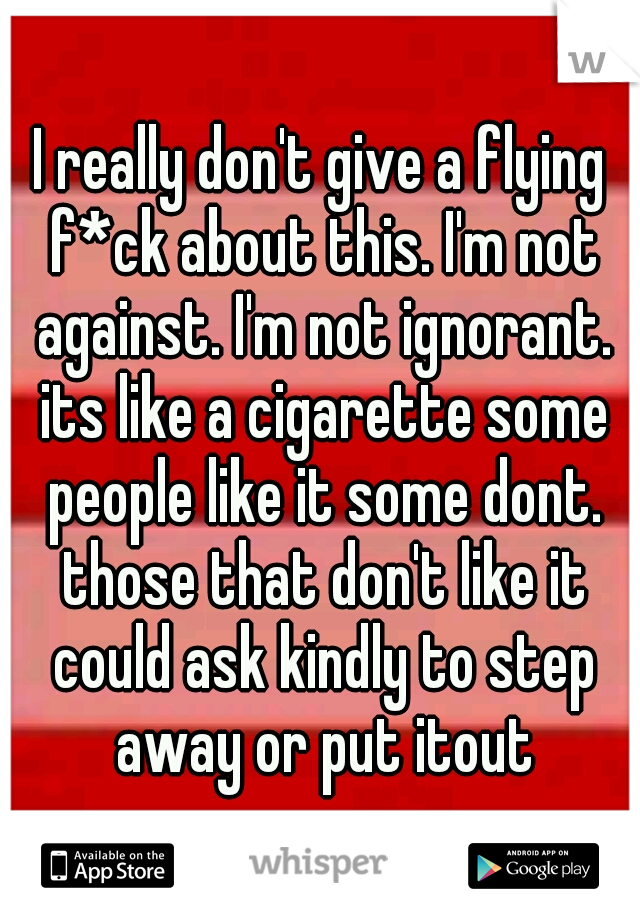 I really don't give a flying f*ck about this. I'm not against. I'm not ignorant. its like a cigarette some people like it some dont. those that don't like it could ask kindly to step away or put itout