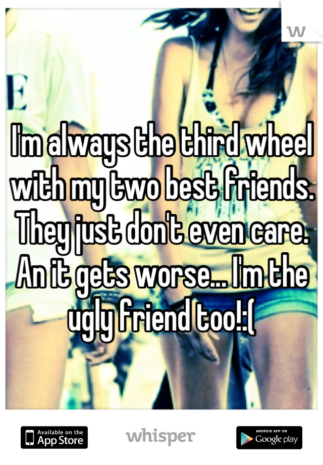 I'm always the third wheel with my two best friends. They just don't even care. An it gets worse... I'm the ugly friend too!:(