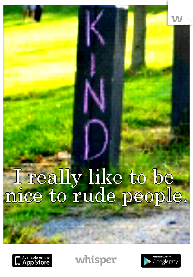 I really like to be nice to rude people. 