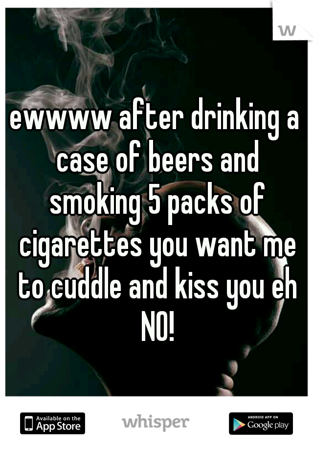 ewwww after drinking a case of beers and smoking 5 packs of cigarettes you want me to cuddle and kiss you eh NO!