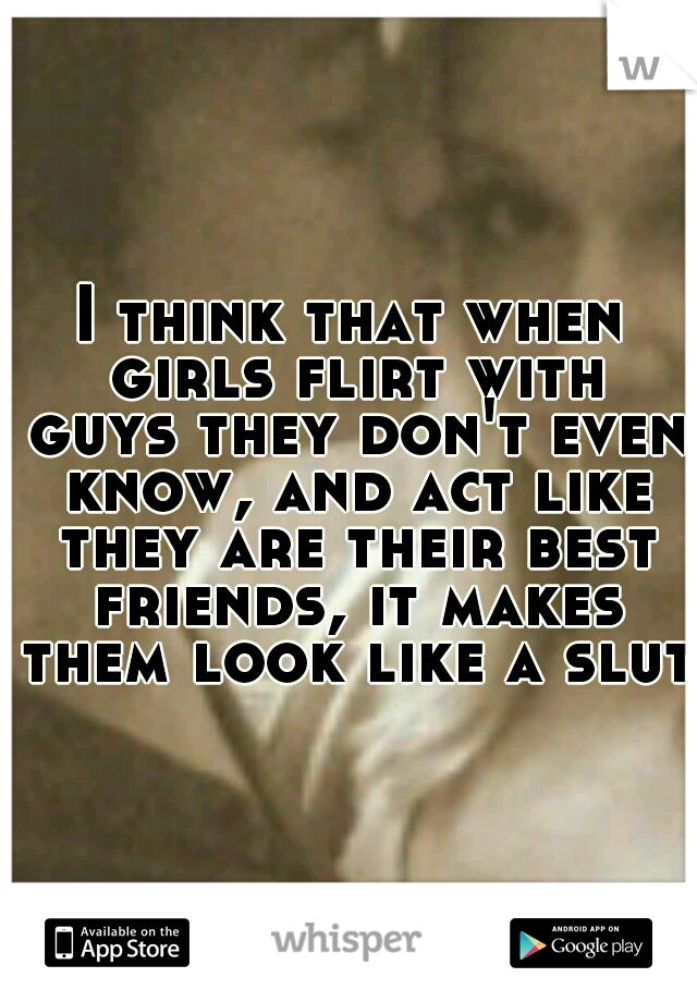 I think that when girls flirt with guys they don't even know, and act like they are their best friends, it makes them look like a slut