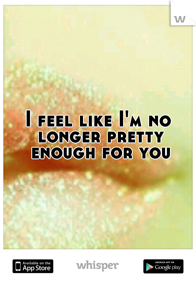 I feel like I'm no longer pretty enough for you