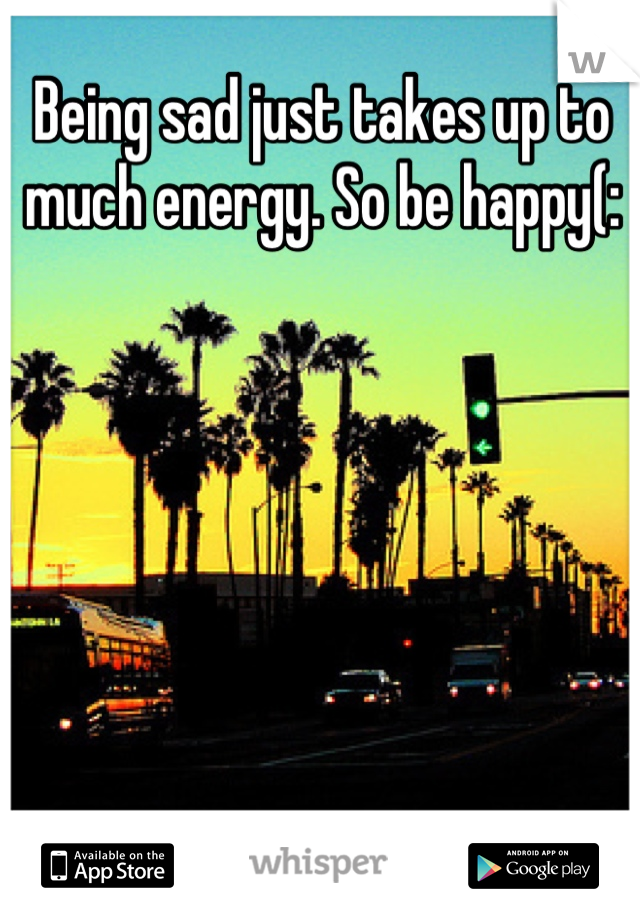 Being sad just takes up to much energy. So be happy(: