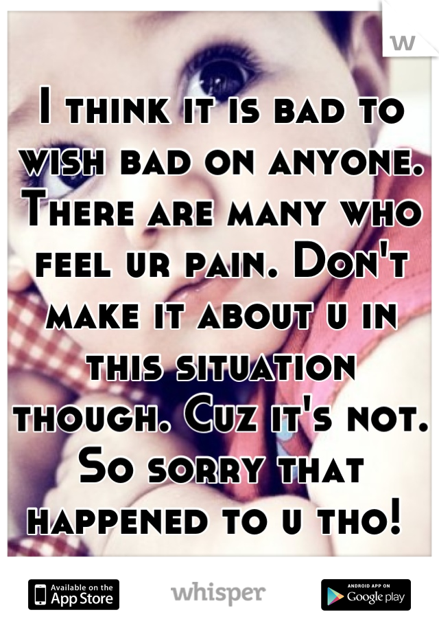 I think it is bad to wish bad on anyone. There are many who feel ur pain. Don't make it about u in this situation though. Cuz it's not. So sorry that happened to u tho! 