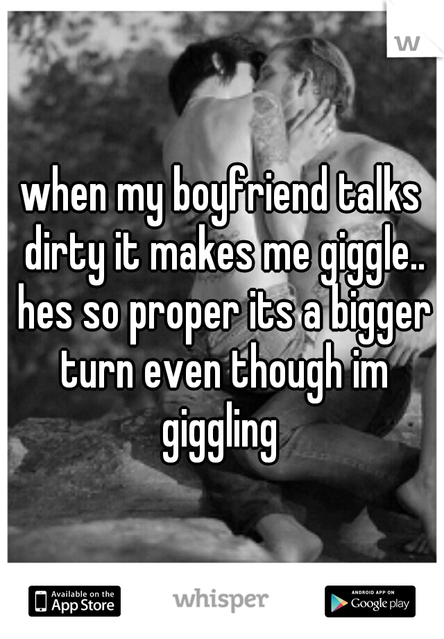 when my boyfriend talks dirty it makes me giggle.. hes so proper its a bigger turn even though im giggling 
