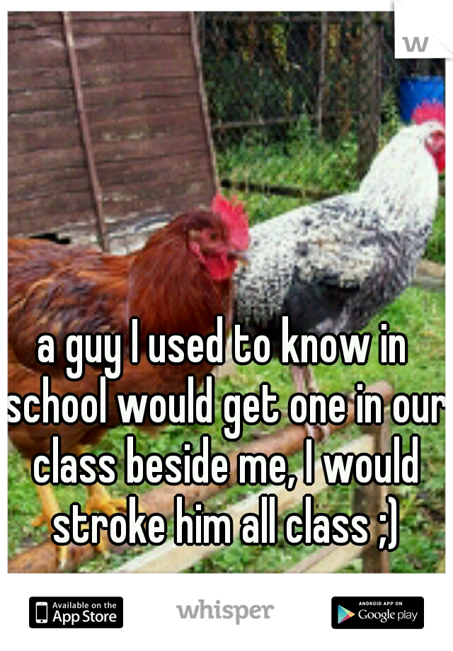 a guy I used to know in school would get one in our class beside me, I would stroke him all class ;)