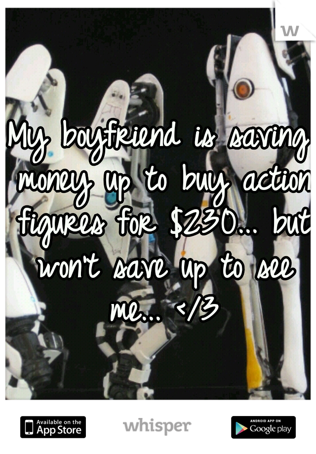 My boyfriend is saving money up to buy action figures for $230... but won't save up to see me... </3