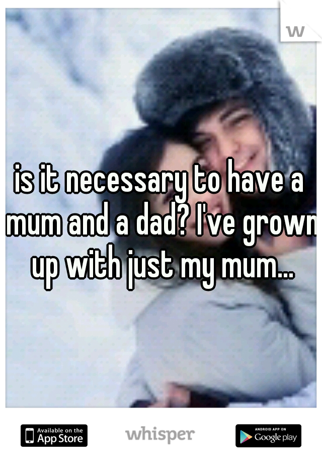 is it necessary to have a mum and a dad? I've grown up with just my mum...