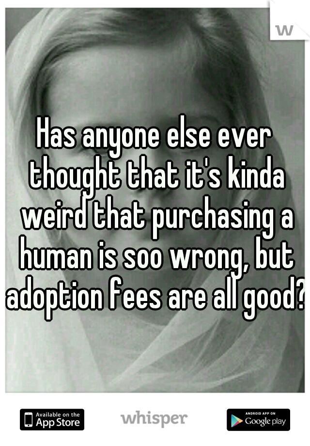 Has anyone else ever thought that it's kinda weird that purchasing a human is soo wrong, but adoption fees are all good?