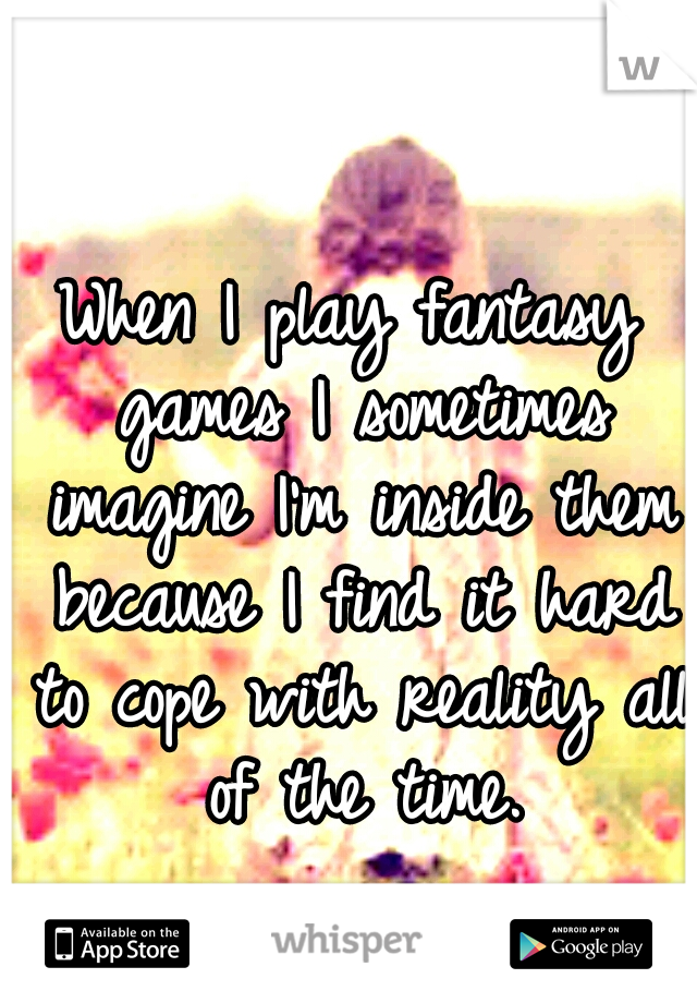When I play fantasy games I sometimes imagine I'm inside them because I find it hard to cope with reality all of the time.