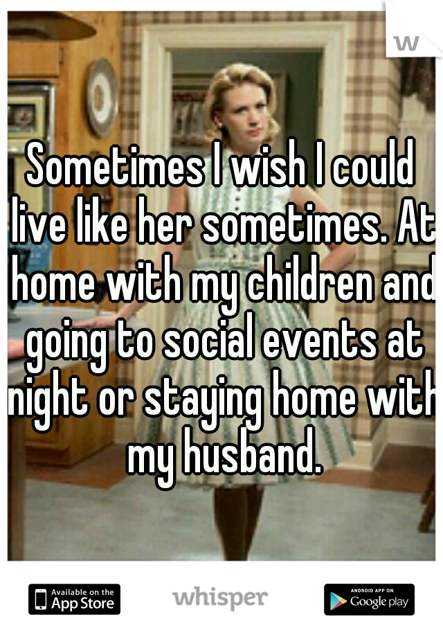 Sometimes I wish I could live like her sometimes. At home with my children and going to social events at night or staying home with my husband.