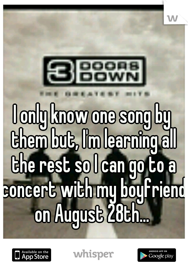 I only know one song by them but, I'm learning all the rest so I can go to a concert with my boyfriend on August 28th... 
