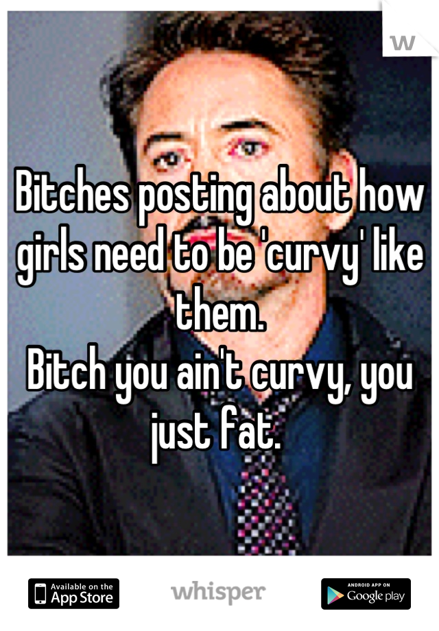 Bitches posting about how girls need to be 'curvy' like them. 
Bitch you ain't curvy, you just fat. 