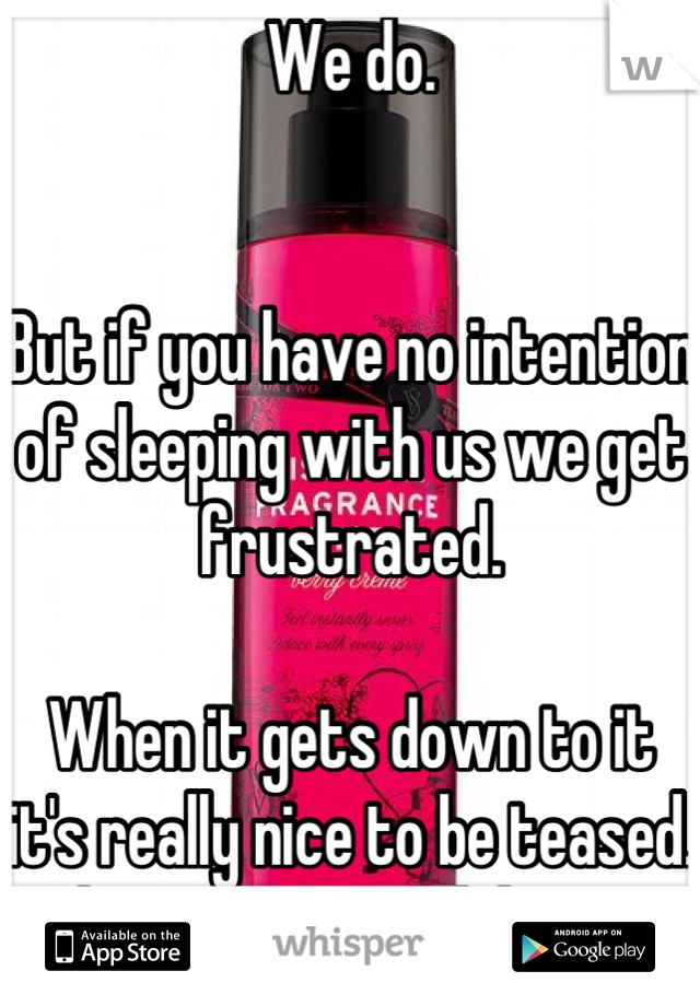 We do.   


But if you have no intention of sleeping with us we get frustrated. 

When it gets down to it it's really nice to be teased. Makes sex so much better. 