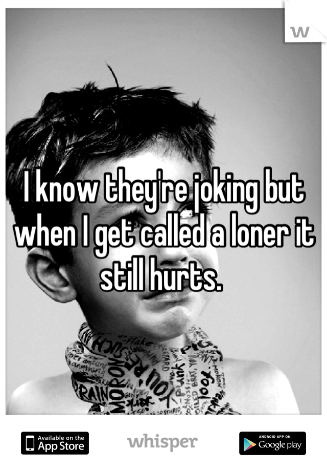 I know they're joking but when I get called a loner it still hurts. 