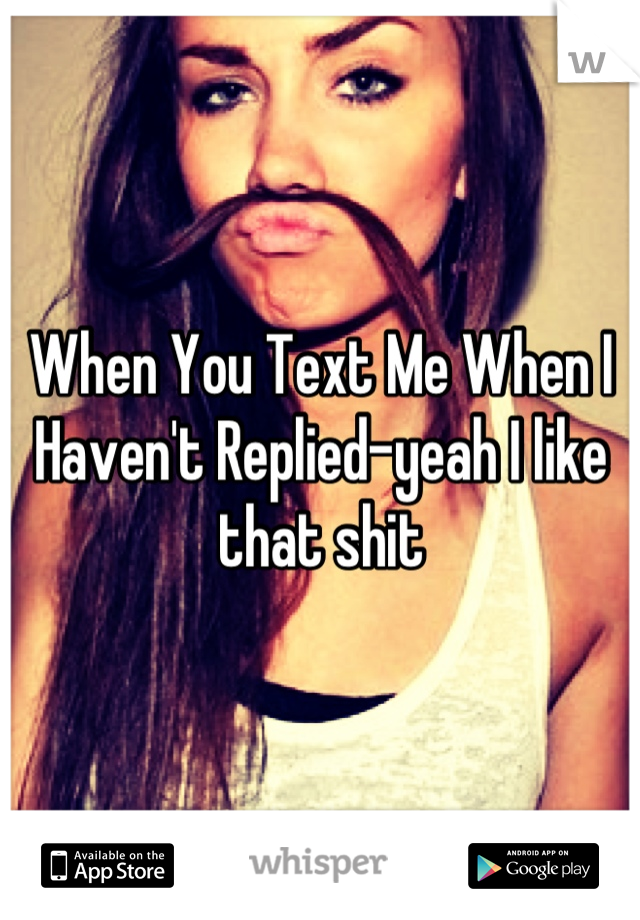 When You Text Me When I Haven't Replied-yeah I like that shit