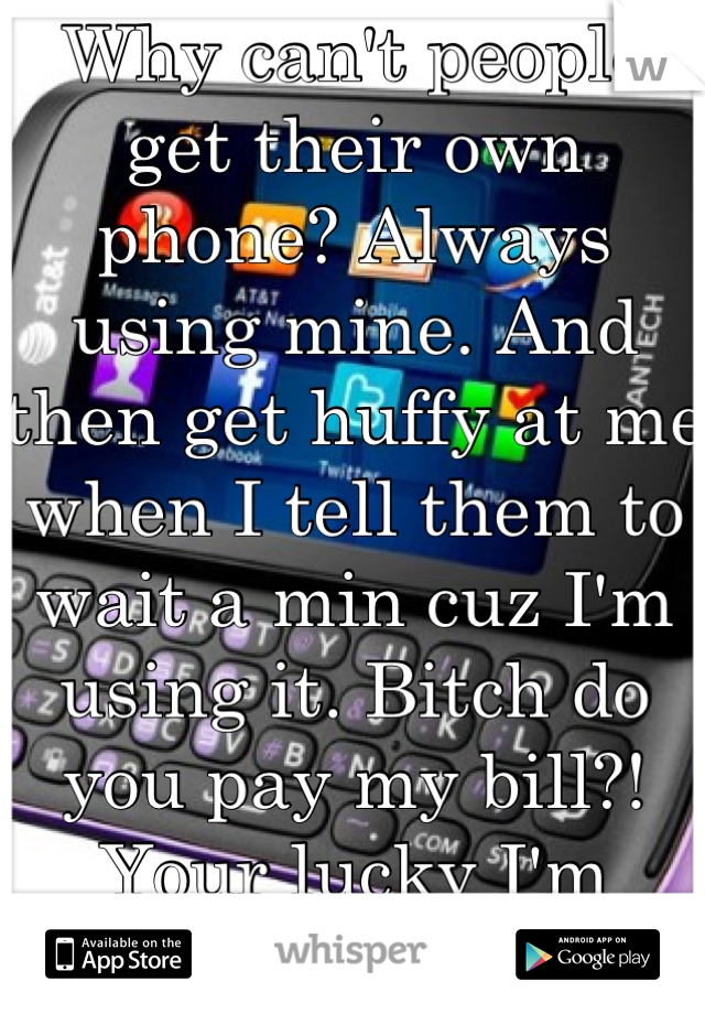 Why can't people get their own phone? Always using mine. And then get huffy at me when I tell them to wait a min cuz I'm using it. Bitch do you pay my bill?! Your lucky I'm letting you use it!