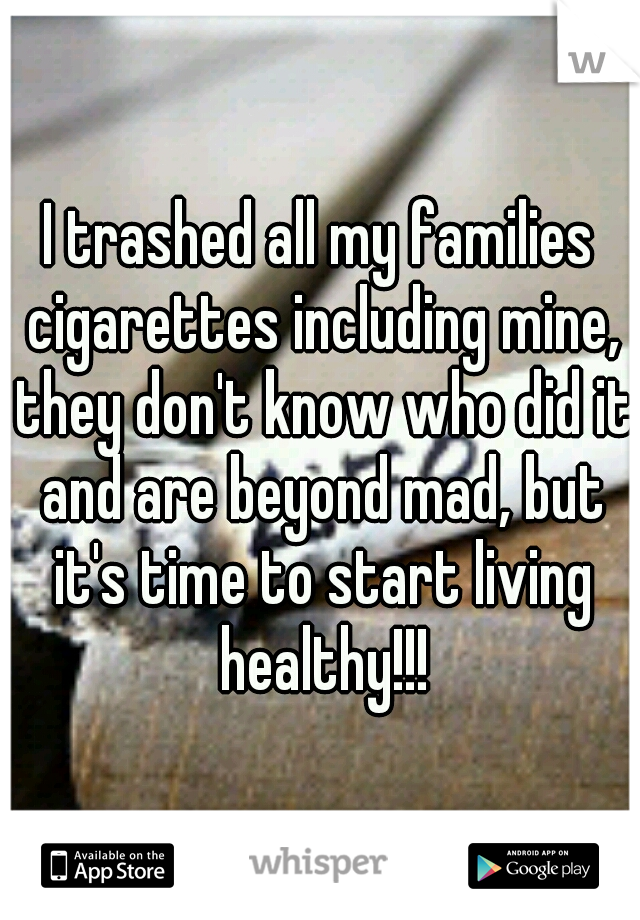 I trashed all my families cigarettes including mine, they don't know who did it and are beyond mad, but it's time to start living healthy!!!