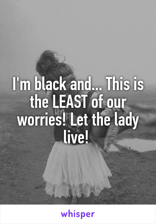 I'm black and... This is the LEAST of our worries! Let the lady live! 