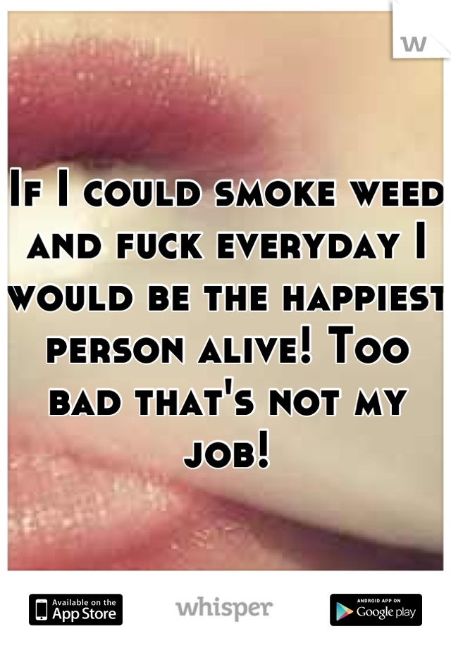 If I could smoke weed and fuck everyday I  would be the happiest person alive! Too bad that's not my job!