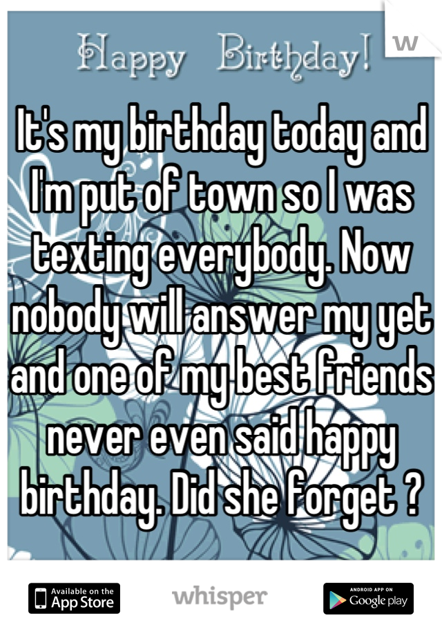 It's my birthday today and I'm put of town so I was texting everybody. Now nobody will answer my yet and one of my best friends never even said happy birthday. Did she forget ?