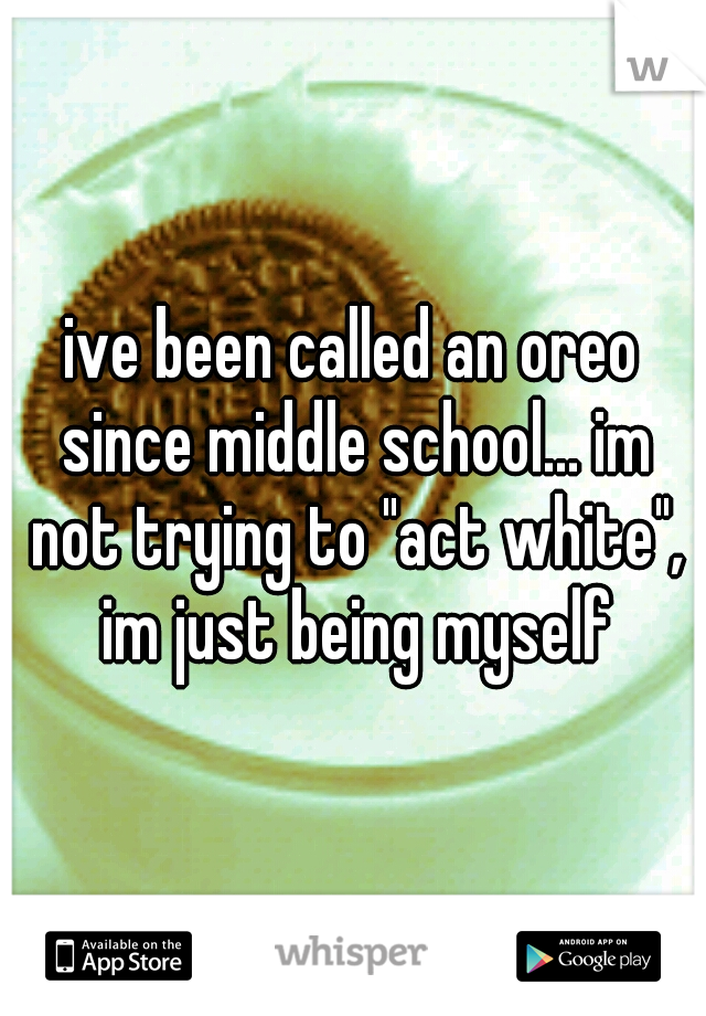 ive been called an oreo since middle school... im not trying to "act white", im just being myself