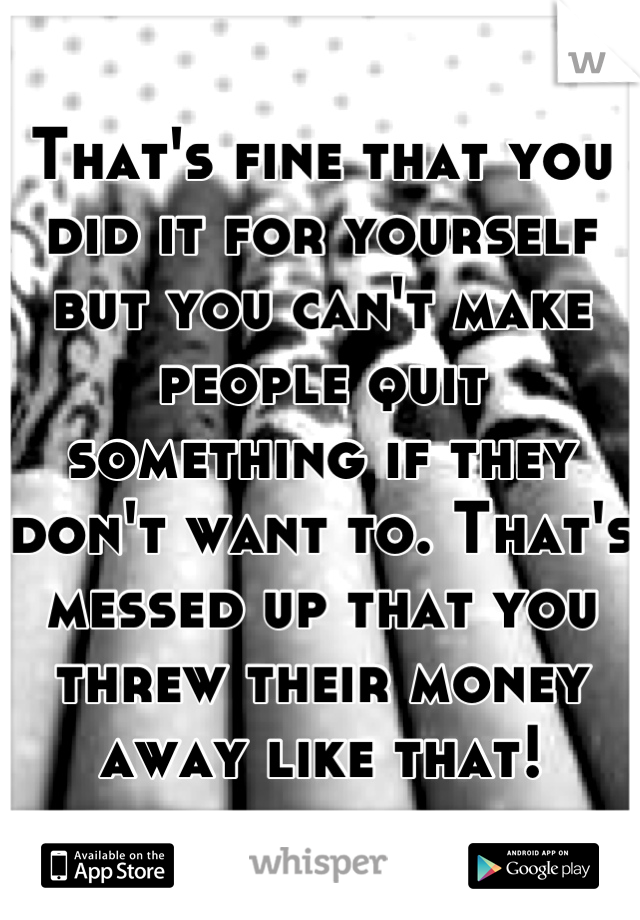 That's fine that you did it for yourself but you can't make people quit something if they don't want to. That's messed up that you threw their money away like that!