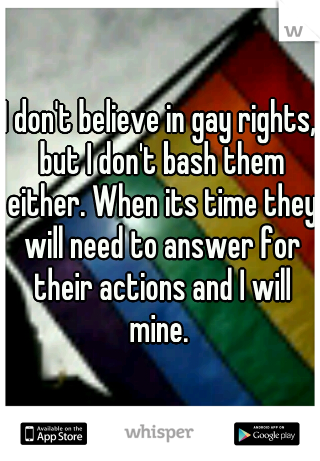 I don't believe in gay rights, but I don't bash them either. When its time they will need to answer for their actions and I will mine. 