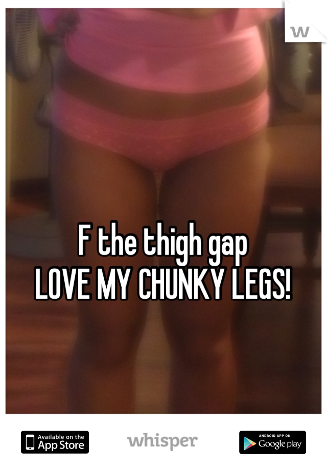 F the thigh gap
LOVE MY CHUNKY LEGS!