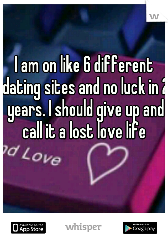 I am on like 6 different dating sites and no luck in 2 years. I should give up and call it a lost love life 