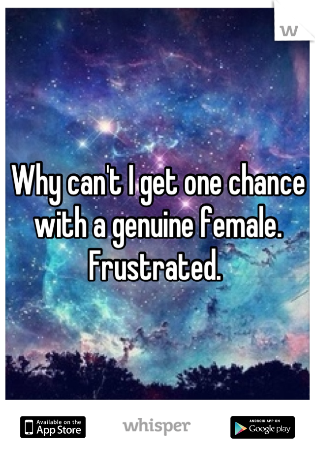 Why can't I get one chance with a genuine female. Frustrated. 
