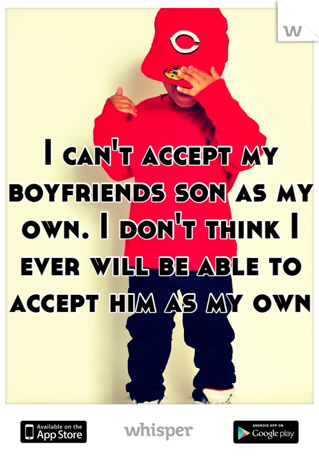 I can't accept my boyfriends son as my own. I don't think I ever will be able to accept him as my own
