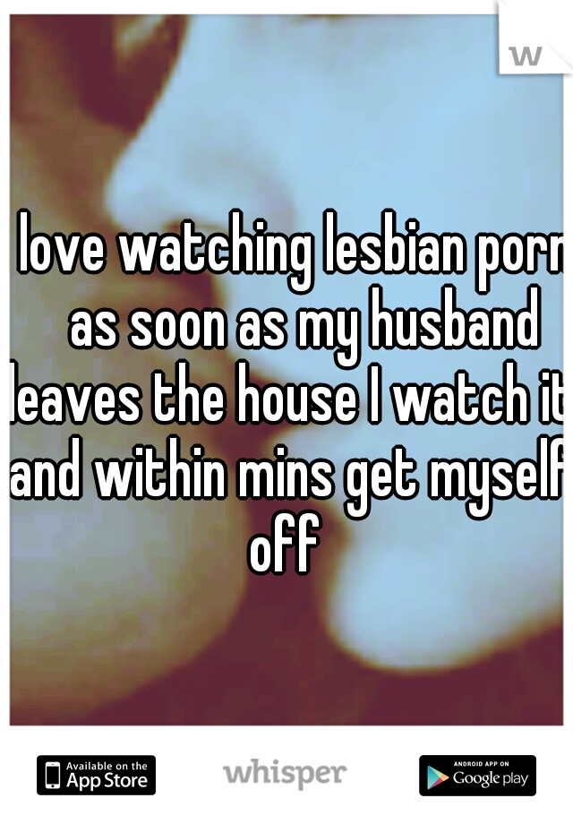 I love watching lesbian porn 
as soon as my husband leaves the house I watch it and within mins get myself off 