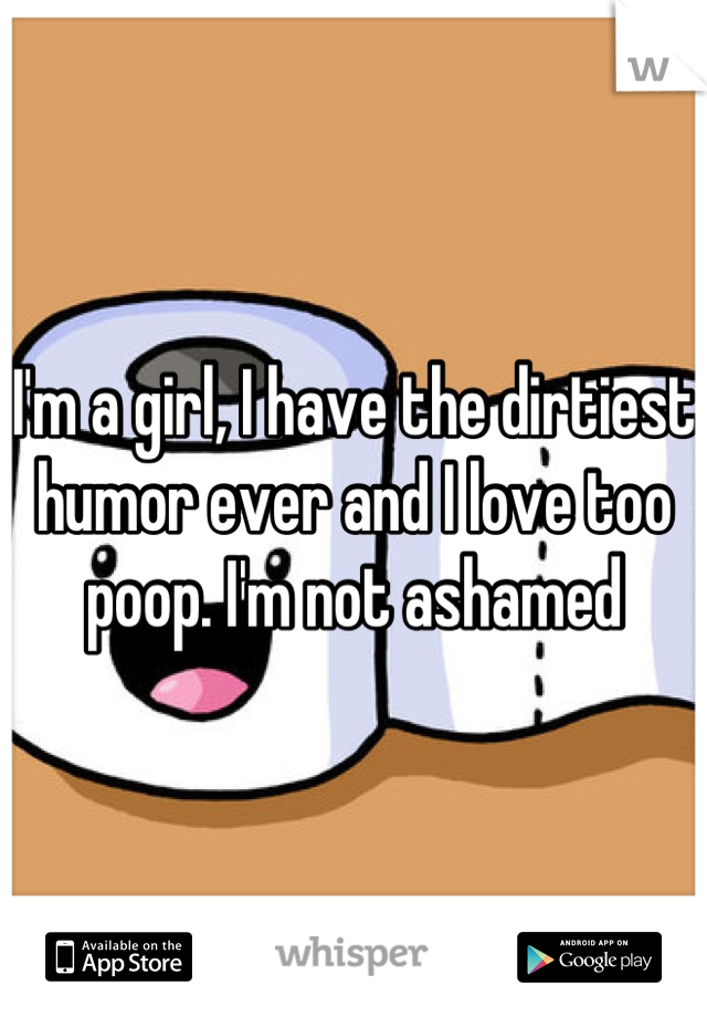 I'm a girl, I have the dirtiest humor ever and I love too poop. I'm not ashamed