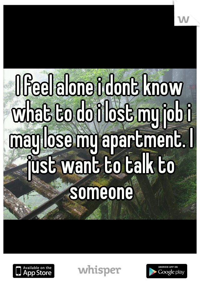 I feel alone i dont know what to do i lost my job i may lose my apartment. I just want to talk to someone