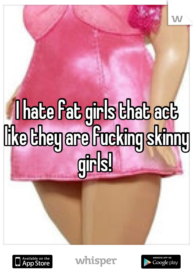 I hate fat girls that act like they are fucking skinny girls! 