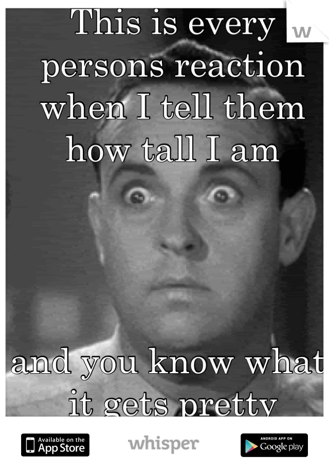 This is every persons reaction when I tell them how tall I am 




and you know what, it gets pretty fucking old
