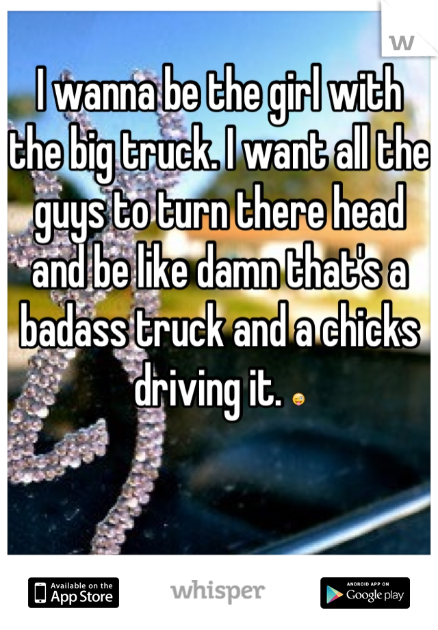I wanna be the girl with the big truck. I want all the guys to turn there head and be like damn that's a badass truck and a chicks driving it. 😜