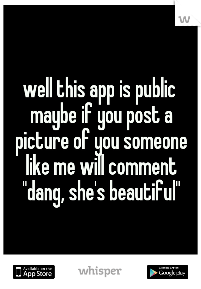 well this app is public maybe if you post a picture of you someone like me will comment "dang, she's beautiful"