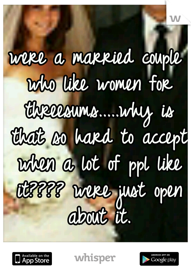 were a married couple who like women for threesums.....why is that so hard to accept when a lot of ppl like it???? were just open about it.