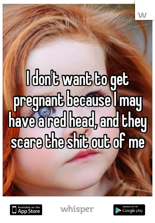 I don't want to get pregnant because I may have a red head, and they scare the shit out of me